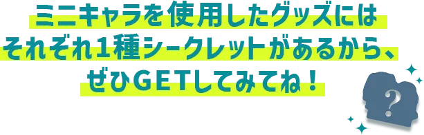 ミニキャラを使用したグッズにはそれぞれ1種シークレットがあるから、ぜひGETしてみてね！
